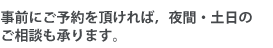 事前にご予約を頂ければ，夜間・土日のご相談も承ります。